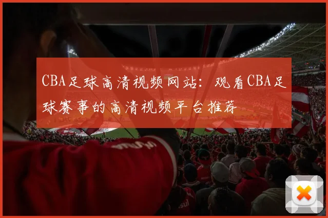 CBA足球高清视频网站：观看CBA足球赛事的高清视频平台推荐
