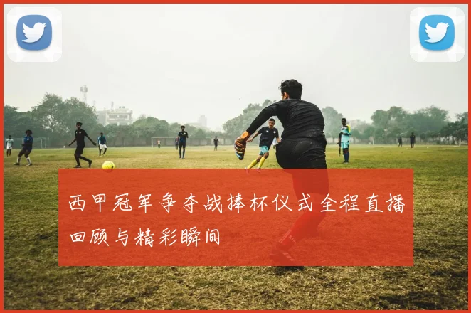 西甲冠军争夺战捧杯仪式全程直播回顾与精彩瞬间