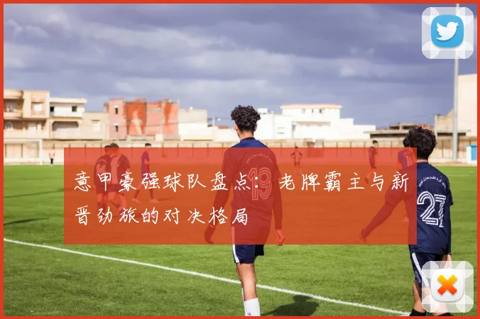 意甲豪强球队盘点：老牌霸主与新晋劲旅的对决格局