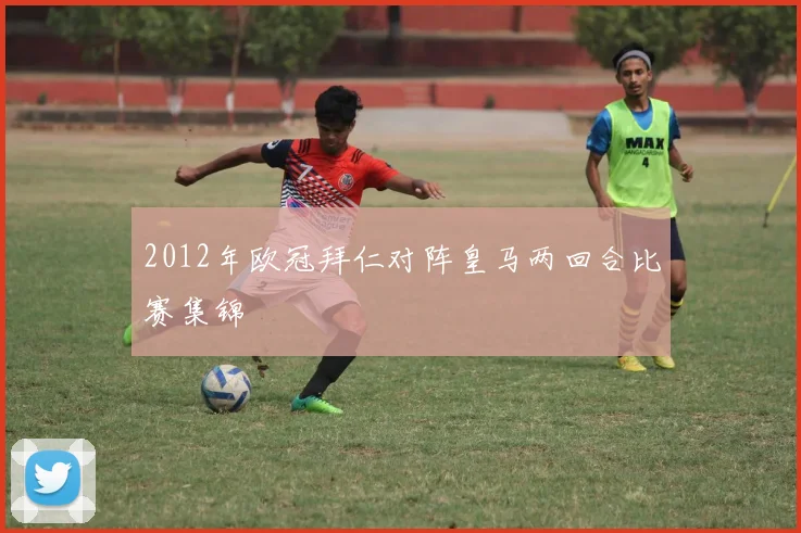 2012年欧冠拜仁对阵皇马两回合比赛集锦