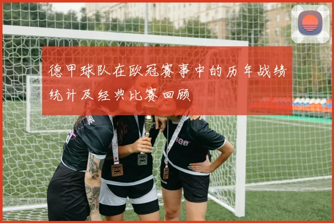 德甲球队在欧冠赛事中的历年战绩统计及经典比赛回顾
