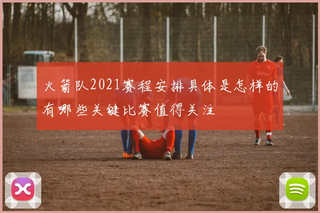 火箭队2021赛程安排具体是怎样的有哪些关键比赛值得关注